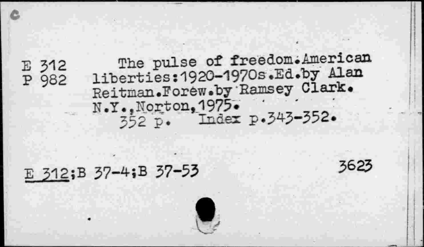 ﻿E 312
P 9S2
The pulse of freedom.American liberties :192O-197Os.Ed.by Alan Heitman.Foraw.by Ramsey Clark.
N. Y., No£t on, 1975 •	‘	‘
552 p. Index p.343-552.
E 312;B 37-4;B 37-55
3623